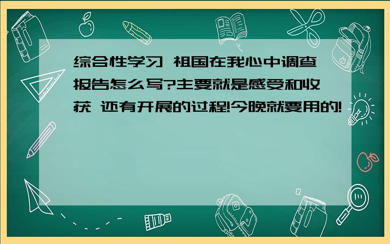 综合性学习 祖国在我心中调查报告怎么写?主要就是感受和收获 还有开展的过程!今晚就要用的!