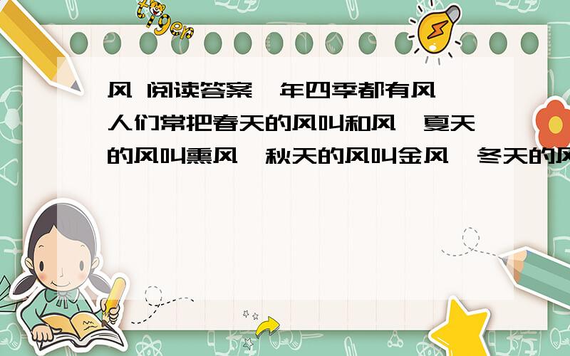 风 阅读答案一年四季都有风,人们常把春天的风叫和风,夏天的风叫熏风,秋天的风叫金风,冬天的风叫朔风.虽然它们都风,但是它们的脾性完全不同.春天,农民伯伯脱下棉衣,播下种子,一阵春风