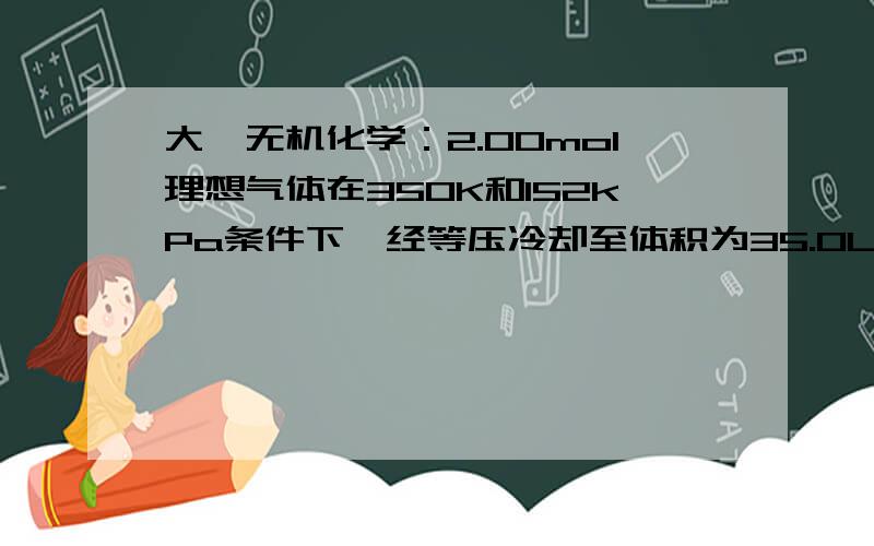 大一无机化学：2.00mol理想气体在350K和152kPa条件下,经等压冷却至体积为35.0L,此过程放出了1260J热.试计算（1）起始体积（2）终态温度（3）体系做功（4）热力学能变化（5）焓变