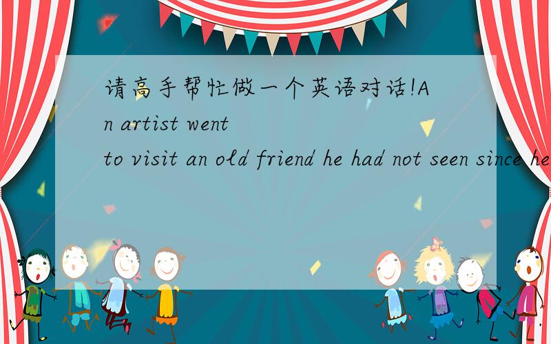 请高手帮忙做一个英语对话!An artist went to visit an old friend he had not seen since he left home.They stayed up talking half the night.Just as they were going to turn in,the artist asked,