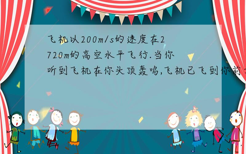 飞机以200m/s的速度在2720m的高空水平飞行.当你听到飞机在你头顶轰鸣,飞机已飞到你前方水平距离多远?