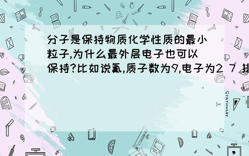 分子是保持物质化学性质的最小粒子,为什么最外层电子也可以保持?比如说氟,质子数为9,电子为2 7 排列.那他的化学性质由什么保持?还有一个疑问^_^水的化学性质由水分子保持,能不能说由氢