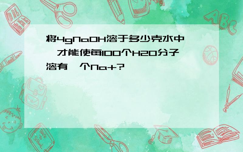 将4gNaOH溶于多少克水中,才能使每100个H2O分子溶有一个Na+?