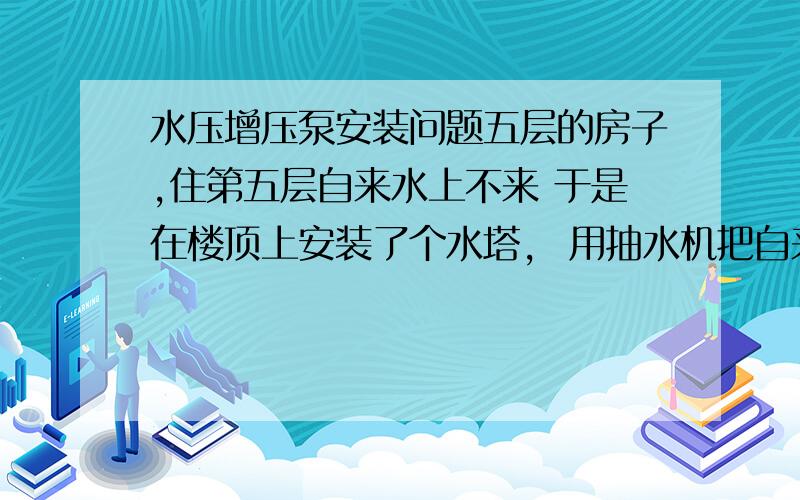 水压增压泵安装问题五层的房子,住第五层自来水上不来 于是在楼顶上安装了个水塔,  用抽水机把自来水抽到水塔里； 再由水塔供水,可能是水塔只有一层之隔 高度不够的原因导致水压不足