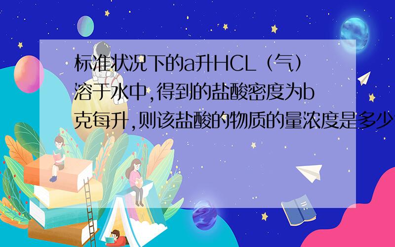 标准状况下的a升HCL（气）溶于水中,得到的盐酸密度为b克每升,则该盐酸的物质的量浓度是多少?感激不尽!溶于100克水中