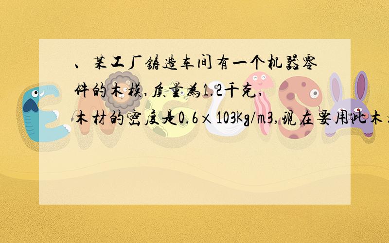 、某工厂铸造车间有一个机器零件的木模,质量为1.2千克,木材的密度是0.6×103Kg/m3,现在要用此木模浇铸铸件30个,至少要熔化多少铝?（ρ铝=2.7×103Kg/m3）