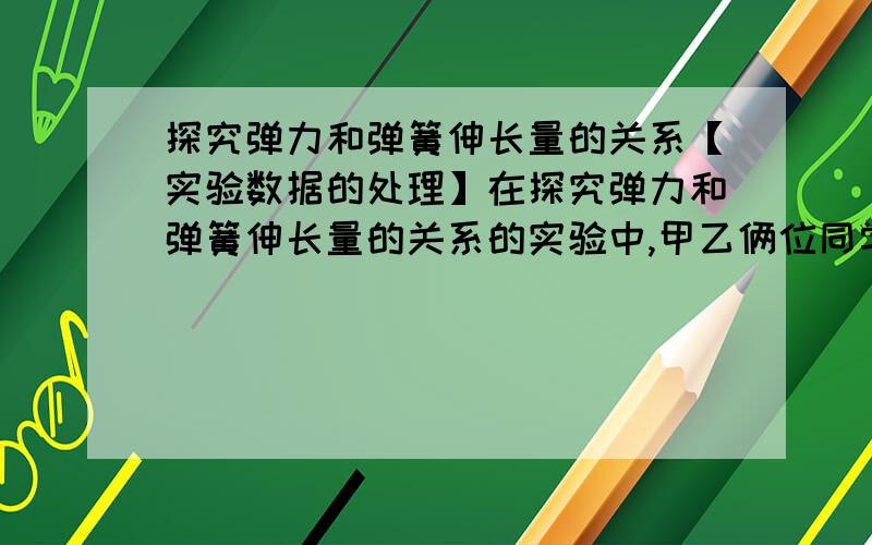 探究弹力和弹簧伸长量的关系【实验数据的处理】在探究弹力和弹簧伸长量的关系的实验中,甲乙俩位同学选用不同的橡皮条代替弹簧,为测量橡皮条的精度系数,他们在橡皮条下端依次逐个挂