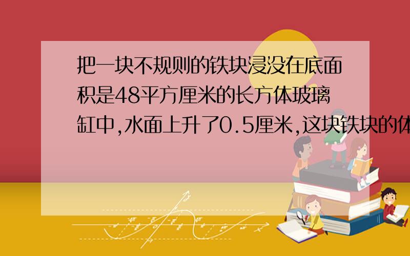 把一块不规则的铁块浸没在底面积是48平方厘米的长方体玻璃缸中,水面上升了0.5厘米,这块铁块的体积是多少