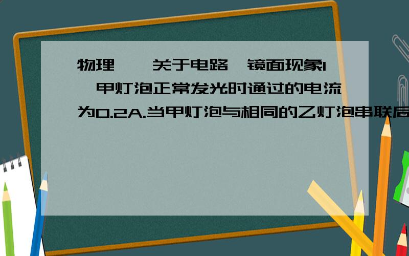 物理——关于电路、镜面现象1、甲灯泡正常发光时通过的电流为0.2A.当甲灯泡与相同的乙灯泡串联后接入电路中,两灯都能正常发光,此时电路中的电流多大?请说明理由.2、实验室电路中允许