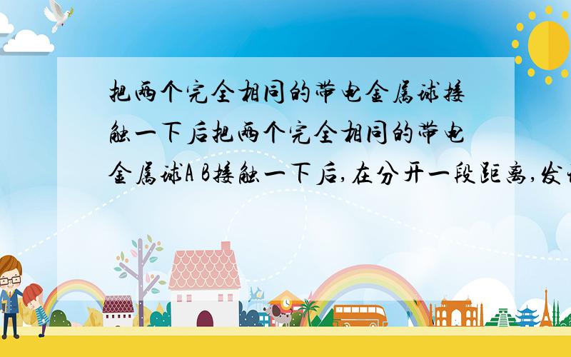 把两个完全相同的带电金属球接触一下后把两个完全相同的带电金属球A B接触一下后,在分开一段距离,发现两球相互排斥,则A.B ；两球原来的带电情况可能是（ ）A.带等量同种电荷B.带等量异