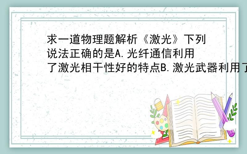 求一道物理题解析《激光》下列说法正确的是A.光纤通信利用了激光相干性好的特点B.激光武器利用了激光亮度高的特点C.激光写、读利用了激光亮度高的特点D.激光加工、激光手术和激光武