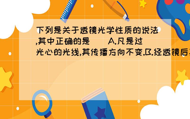 下列是关于透镜光学性质的说法,其中正确的是（）A.凡是过光心的光线,其传播方向不变.B.经透镜后其光线是散发的,该透镜肯定是凹透镜.C.经透镜后其光线是会聚的,该透镜肯定是凸透镜.D.以