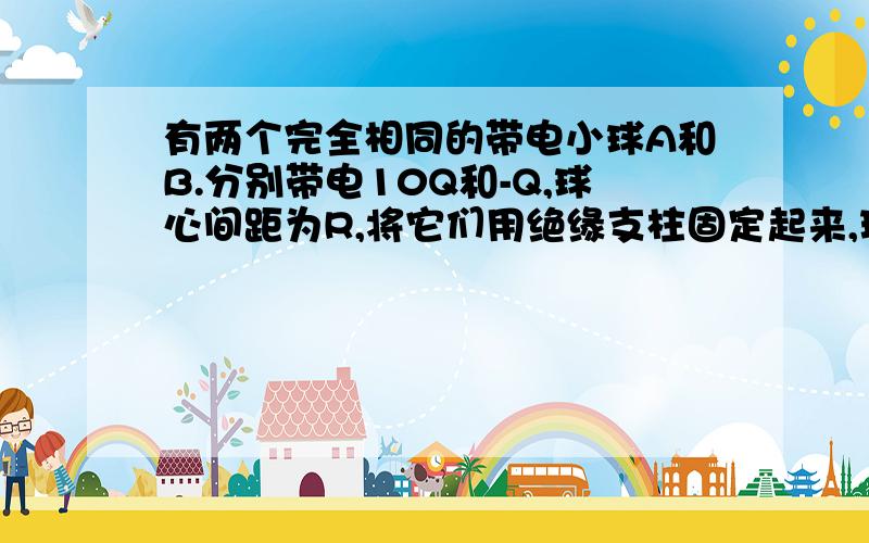 有两个完全相同的带电小球A和B.分别带电10Q和-Q,球心间距为R,将它们用绝缘支柱固定起来,现用第三个一样的不带电的金属球C反复不断地和A、B轮流接触,最后移开C,A、B间的作用力变为原来的