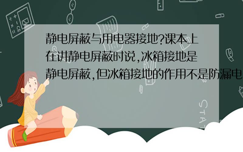 静电屏蔽与用电器接地?课本上在讲静电屏蔽时说,冰箱接地是静电屏蔽,但冰箱接地的作用不是防漏电么?