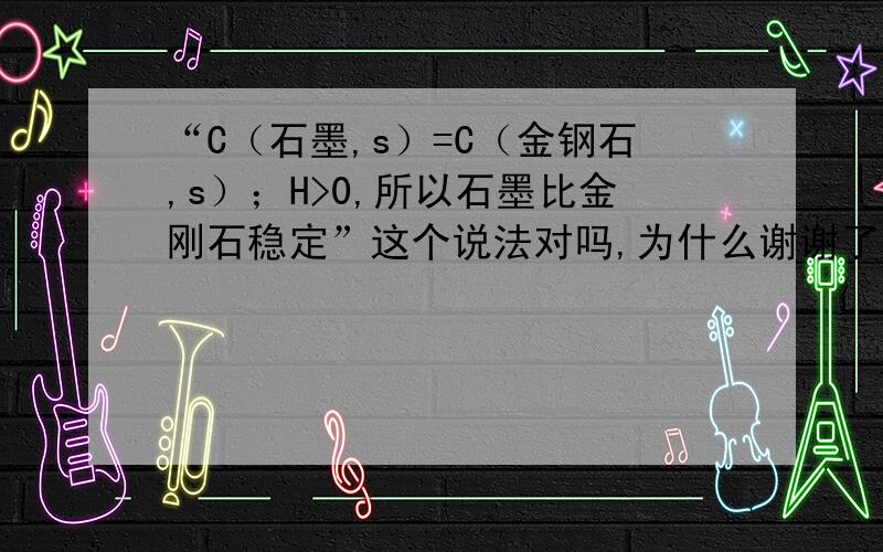 “C（石墨,s）=C（金钢石,s）；H>0,所以石墨比金刚石稳定”这个说法对吗,为什么谢谢了,