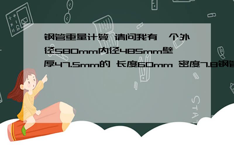 钢管重量计算 请问我有一个外径580mm内径485mm壁厚47.5mm的 长度60mm 密度7.8钢管重量计算请问我有一个外径580mm内径485mm壁厚47.5mm的 长度60mm 密度7.85的钢管 求重量是多少kg 请写上计算过程!