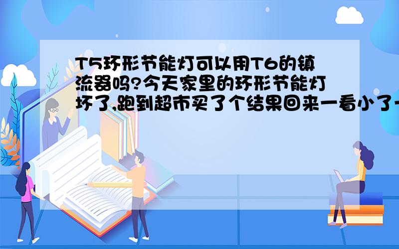 T5环形节能灯可以用T6的镇流器吗?今天家里的环形节能灯坏了,跑到超市买了个结果回来一看小了一圈,之前是T6的现在的是T5的,接上不亮,但是节能灯是好的,所以我不清楚是不是镇流器坏了,还