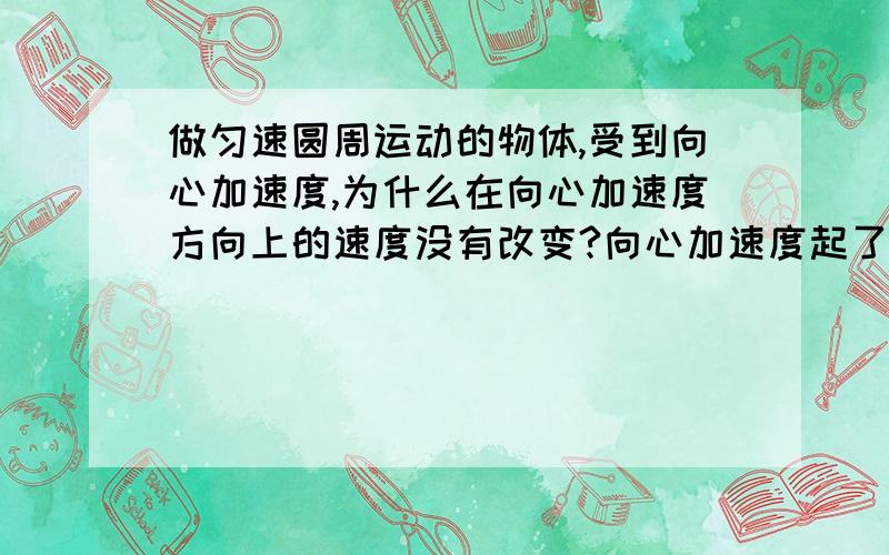 做匀速圆周运动的物体,受到向心加速度,为什么在向心加速度方向上的速度没有改变?向心加速度起了什么作用?