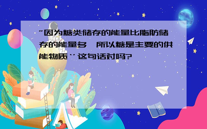 ”因为糖类储存的能量比脂肪储存的能量多,所以糖是主要的供能物质‘’这句话对吗?