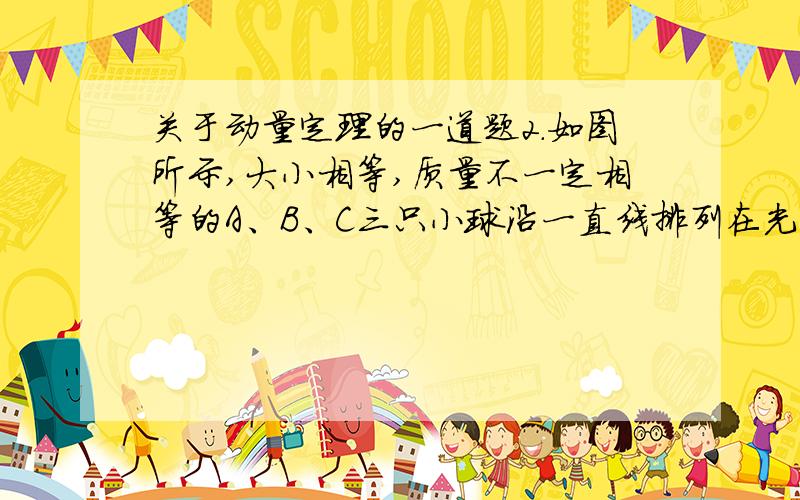 关于动量定理的一道题2.如图所示,大小相等,质量不一定相等的A、B、C三只小球沿一直线排列在光滑水平面上,三球作用前动量依次为8kg·m/s、－13 kg·m/s、－5 kg·m/s,假设三只球只能沿一直线发