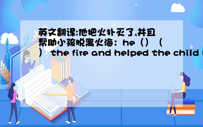 英文翻译:他把火扑灭了,并且帮助小孩脱离火海：he（）（） the fire and helped the child ()()()()kuai