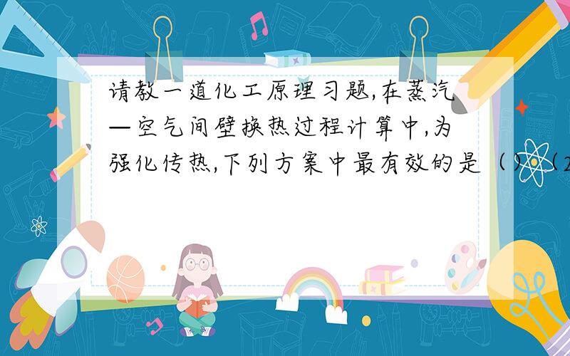 请教一道化工原理习题,在蒸汽—空气间壁换热过程计算中,为强化传热,下列方案中最有效的是（）（2004.1）A 提高空气流速 B 采用过热蒸汽以提高蒸汽流速 C 提高蒸汽流速 D 在蒸汽侧管壁上