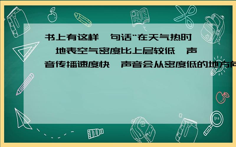 书上有这样一句话“在天气热时,地表空气密度比上层较低,声音传播速度快,声音会从密度低的地方向密度高的地方拐弯?”请问不是介质密度越大声速越高么?为什么说“地表空气密度比上层