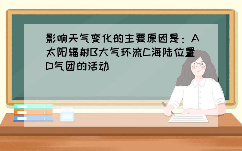 影响天气变化的主要原因是：A太阳辐射B大气环流C海陆位置D气团的活动