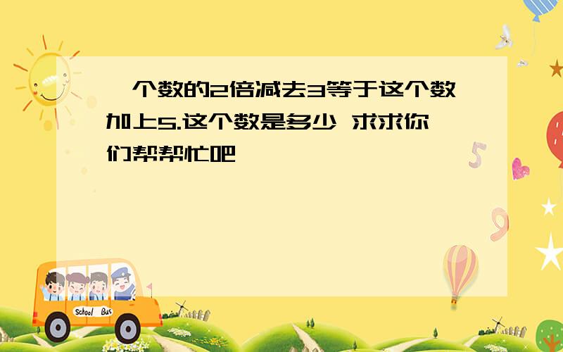 一个数的2倍减去3等于这个数加上5.这个数是多少 求求你们帮帮忙吧