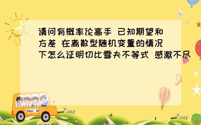 请问有概率论高手 已知期望和方差 在离散型随机变量的情况下怎么证明切比雪夫不等式 感激不尽