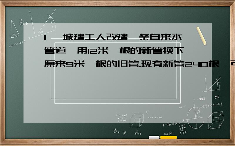 1、 城建工人改建一条自来水管道,用12米一根的新管换下原来9米一根的旧管.现有新管240根,可换下旧管多城建工人改建一条自来水管道,用12米一根的新管换下原来9米一根的旧管.现有新管240根