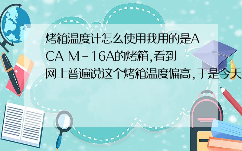 烤箱温度计怎么使用我用的是ACA M－16A的烤箱,看到网上普遍说这个烤箱温度偏高,于是今天买了个温度计准备拿来测测.把温度计放在烤箱里,说是测温需要空转烤箱,再有我也只是想测试一下所