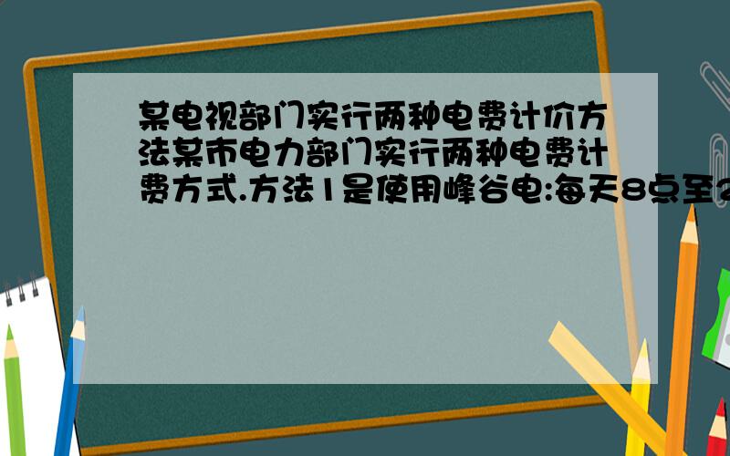 某电视部门实行两种电费计价方法某市电力部门实行两种电费计费方式.方法1是使用峰谷电:每天8点至22点用电每千瓦时0.56元,22点到次日8点每千瓦时0.28元,方法二是不使用峰谷电：每千瓦时均