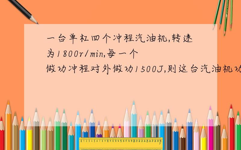 一台单杠四个冲程汽油机,转速为1800r/min,每一个做功冲程对外做功1500J,则这台汽油机功率为?某辆小汽车油箱内装满35kg汽油，司机小王驾车到某城市执行任务，路程为300km，在高速公路上匀速