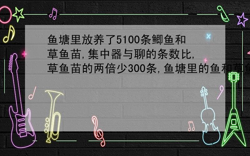 鱼塘里放养了5100条鲫鱼和草鱼苗,集中器与聊的条数比,草鱼苗的两倍少300条,鱼塘里的鱼和草鱼苗各发了多少条