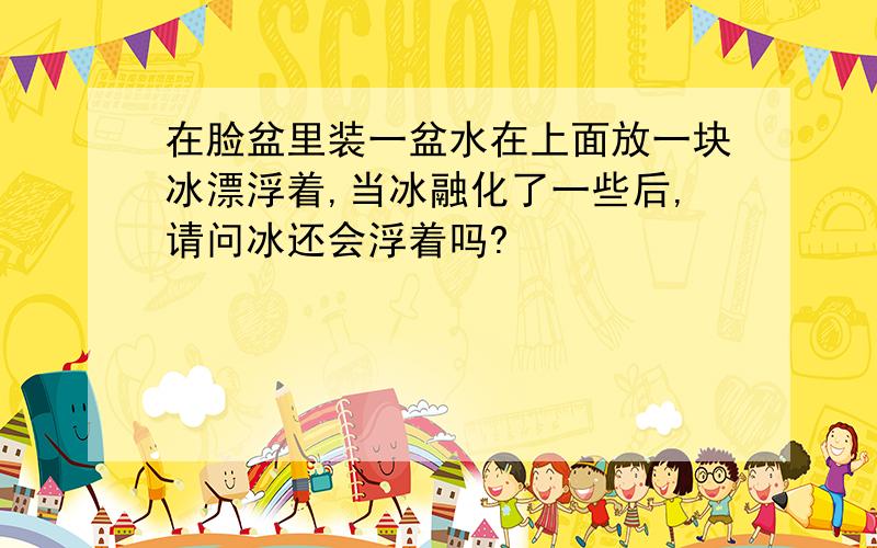 在脸盆里装一盆水在上面放一块冰漂浮着,当冰融化了一些后,请问冰还会浮着吗?