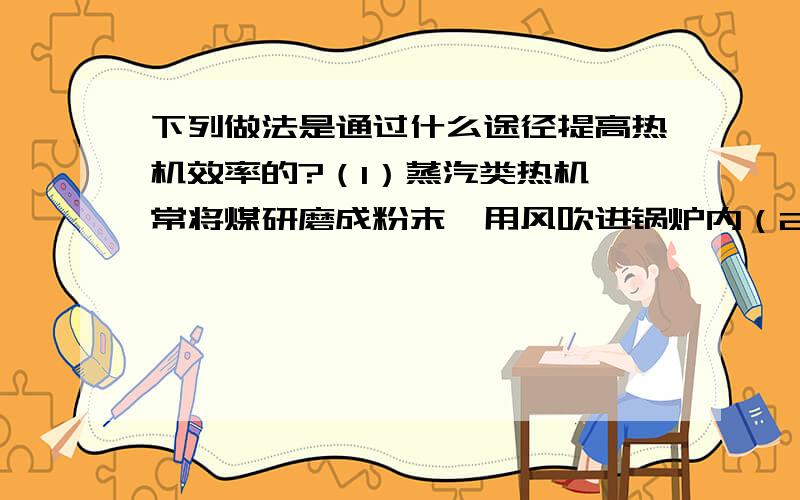 下列做法是通过什么途径提高热机效率的?（1）蒸汽类热机,常将煤研磨成粉末,用风吹进锅炉内（2）尽量简化机械传动部分,并选用优良的润滑材料