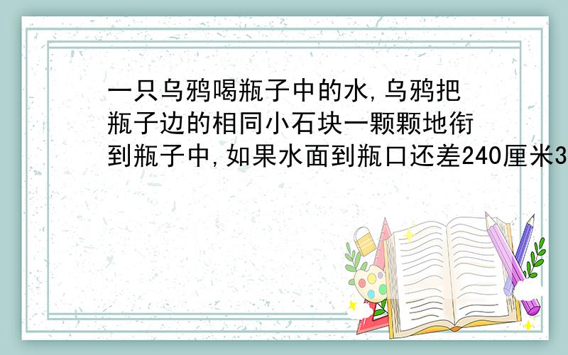 一只乌鸦喝瓶子中的水,乌鸦把瓶子边的相同小石块一颗颗地衔到瓶子中,如果水面到瓶口还差240厘米3的体积每颗小石块的质量均为20克,请你帮乌鸦算一下,它需要多少颗这种小石块,才能喝到