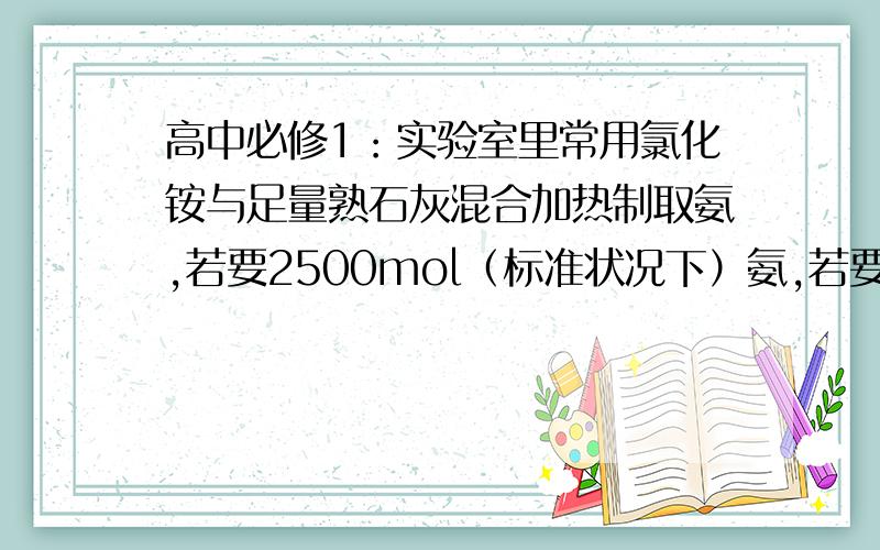 高中必修1：实验室里常用氯化铵与足量熟石灰混合加热制取氨,若要2500mol（标准状况下）氨,若要2500mol（标况下)氨,至少需要称取氯化铵的质量是多少?若将5000mol氨（标况下),溶于水配成100mol