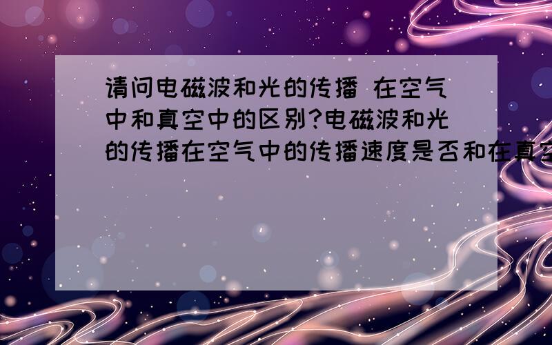 请问电磁波和光的传播 在空气中和真空中的区别?电磁波和光的传播在空气中的传播速度是否和在真空中的传播速度一样?如果不一样,请问在空气中传播的速度是多少?还有在水中、固体等物