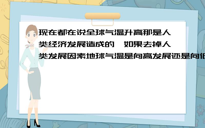 现在都在说全球气温升高那是人类经济发展造成的,如果去掉人类发展因素地球气温是向高发展还是向低发展