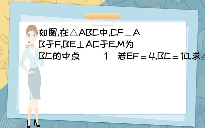 如图,在△ABC中,CF⊥AB于F,BE⊥AC于E,M为BC的中点． （1）若EF＝4,BC＝10,求△EFM的周长；请证明