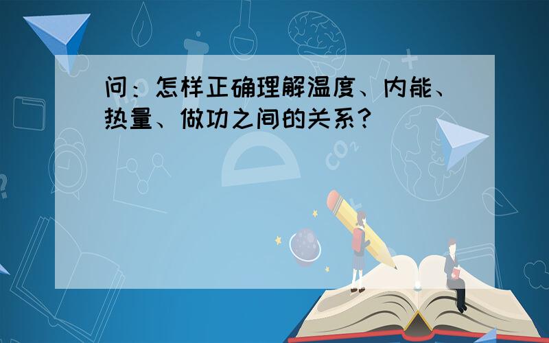 问：怎样正确理解温度、内能、热量、做功之间的关系?