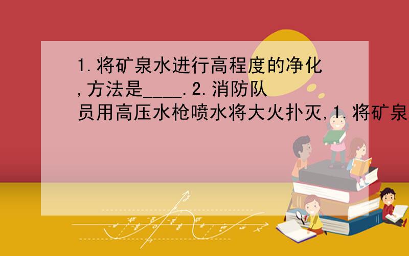 1.将矿泉水进行高程度的净化,方法是____.2.消防队员用高压水枪喷水将大火扑灭,1.将矿泉水进行高程度的净化,方法是____.2.消防队员用高压水枪喷水将大火扑灭,水灭火的原理是____.3.将空气中