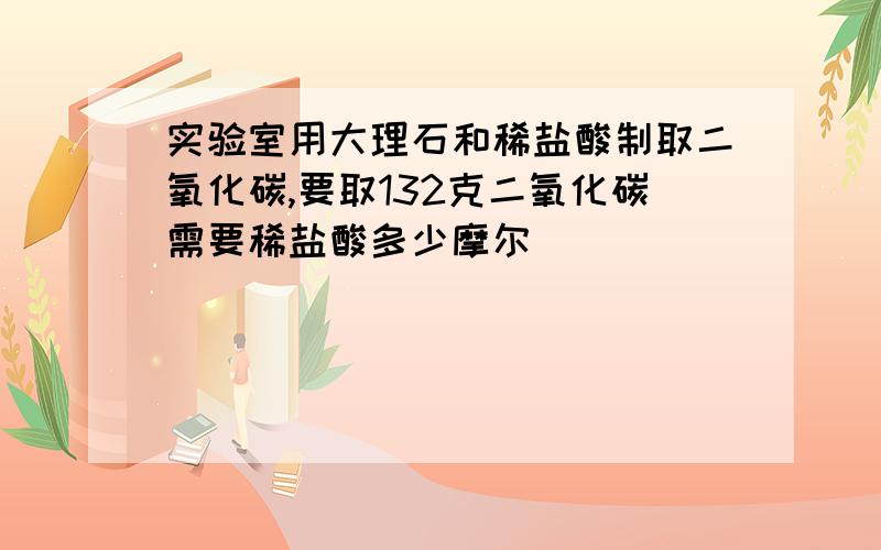 实验室用大理石和稀盐酸制取二氧化碳,要取132克二氧化碳需要稀盐酸多少摩尔