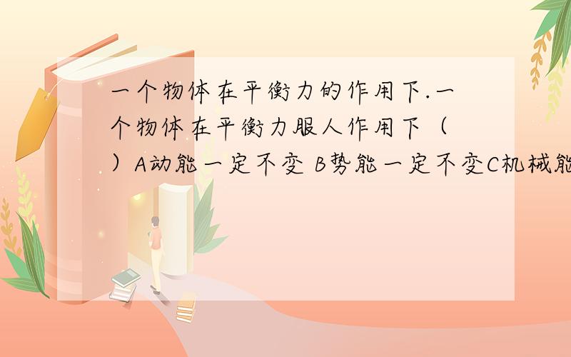 一个物体在平衡力的作用下.一个物体在平衡力服人作用下（ ）A动能一定不变 B势能一定不变C机械能一定不变 D以上说法都不对（请对每个选项做一下分析,