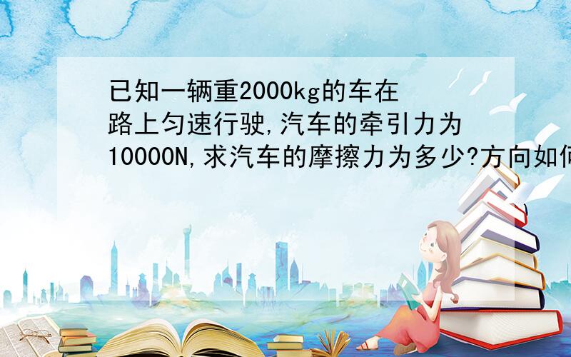 已知一辆重2000kg的车在路上匀速行驶,汽车的牵引力为10000N,求汽车的摩擦力为多少?方向如何?请尽快解答,