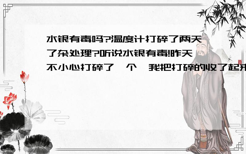 水银有毒吗?温度计打碎了两天了杂处理?听说水银有毒!昨天不小心打碎了一个,我把打碎的收了起来,有一些小珠珠没能收起来,起着也没事,就没有收,而且碎过的温度计和收起来的水银都放在