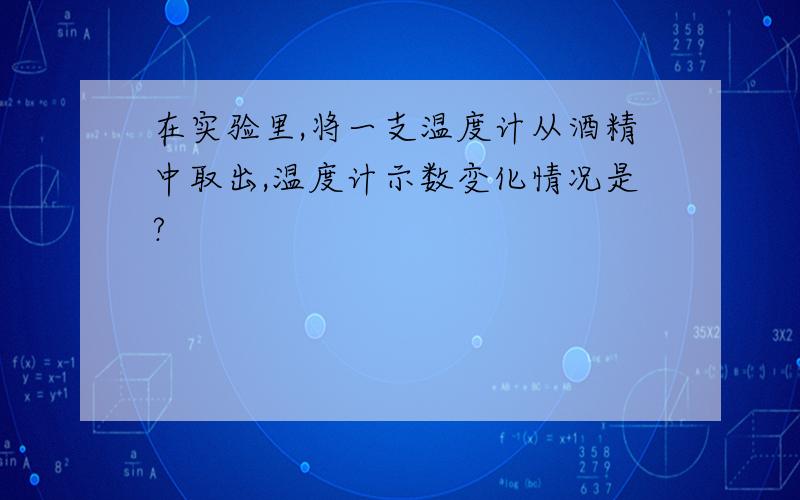 在实验里,将一支温度计从酒精中取出,温度计示数变化情况是?