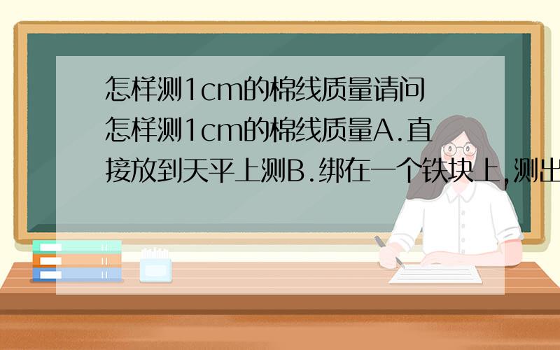 怎样测1cm的棉线质量请问 怎样测1cm的棉线质量A.直接放到天平上测B.绑在一个铁块上,测出来质量减去铁块重量C.截取100cm的棉线测,然后除以100D.以上都不对